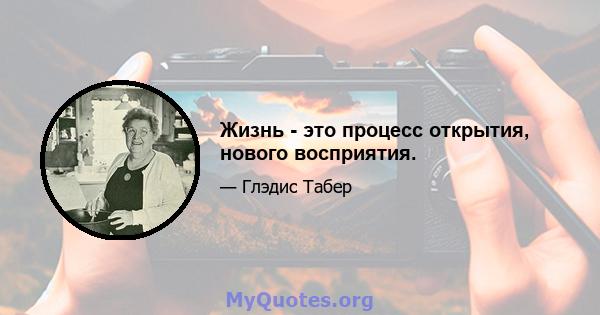 Жизнь - это процесс открытия, нового восприятия.