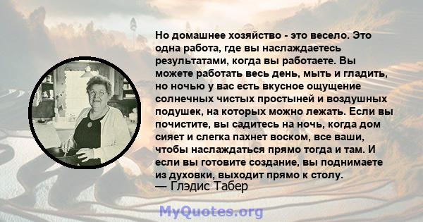 Но домашнее хозяйство - это весело. Это одна работа, где вы наслаждаетесь результатами, когда вы работаете. Вы можете работать весь день, мыть и гладить, но ночью у вас есть вкусное ощущение солнечных чистых простыней и 