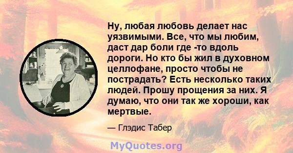 Ну, любая любовь делает нас уязвимыми. Все, что мы любим, даст дар боли где -то вдоль дороги. Но кто бы жил в духовном целлофане, просто чтобы не пострадать? Есть несколько таких людей. Прошу прощения за них. Я думаю,