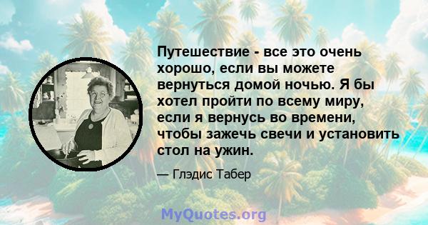 Путешествие - все это очень хорошо, если вы можете вернуться домой ночью. Я бы хотел пройти по всему миру, если я вернусь во времени, чтобы зажечь свечи и установить стол на ужин.