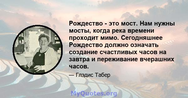 Рождество - это мост. Нам нужны мосты, когда река времени проходит мимо. Сегодняшнее Рождество должно означать создание счастливых часов на завтра и переживание вчерашних часов.