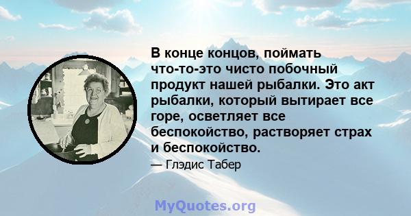 В конце концов, поймать что-то-это чисто побочный продукт нашей рыбалки. Это акт рыбалки, который вытирает все горе, осветляет все беспокойство, растворяет страх и беспокойство.