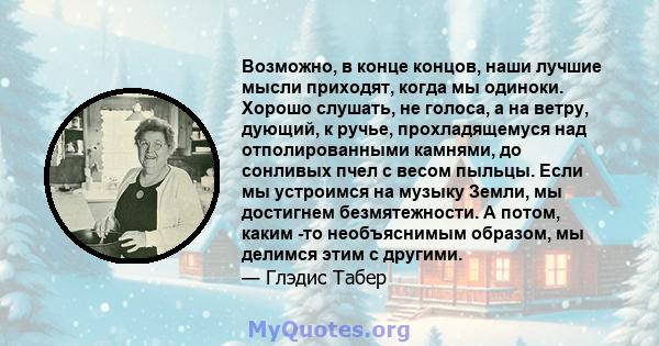 Возможно, в конце концов, наши лучшие мысли приходят, когда мы одиноки. Хорошо слушать, не голоса, а на ветру, дующий, к ручье, прохладящемуся над отполированными камнями, до сонливых пчел с весом пыльцы. Если мы