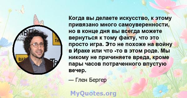 Когда вы делаете искусство, к этому привязано много самоуверенности, но в конце дня вы всегда можете вернуться к тому факту, что это просто игра. Это не похоже на войну в Ираке или что -то в этом роде. Мы никому не