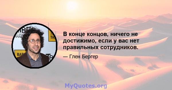 В конце концов, ничего не достижимо, если у вас нет правильных сотрудников.