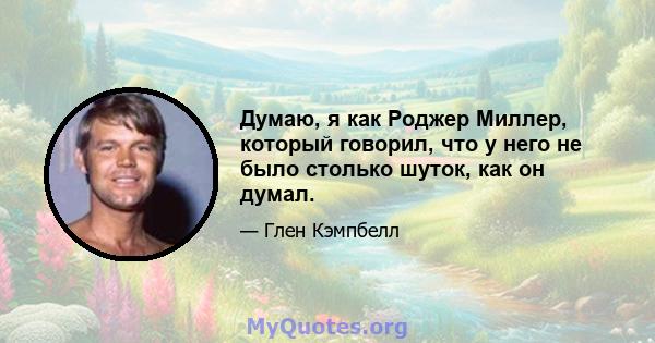 Думаю, я как Роджер Миллер, который говорил, что у него не было столько шуток, как он думал.