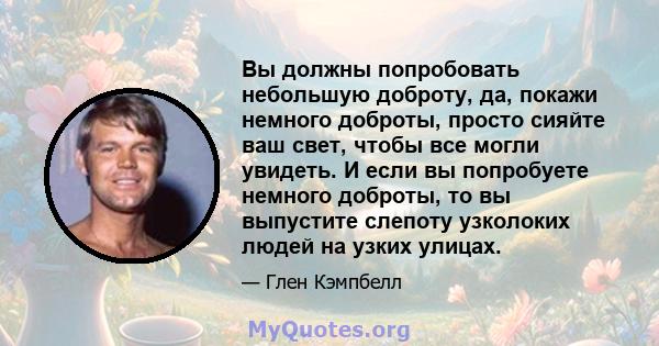 Вы должны попробовать небольшую доброту, да, покажи немного доброты, просто сияйте ваш свет, чтобы все могли увидеть. И если вы попробуете немного доброты, то вы выпустите слепоту узколоких людей на узких улицах.