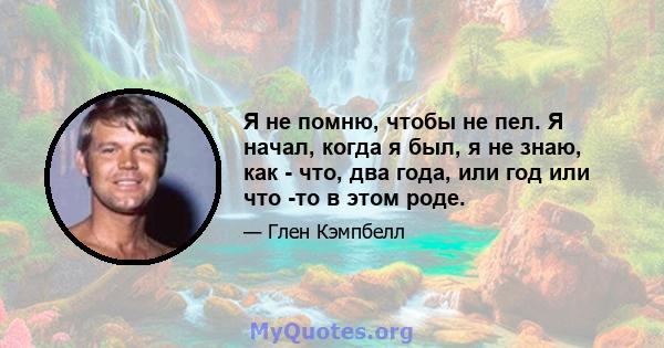 Я не помню, чтобы не пел. Я начал, когда я был, я не знаю, как - что, два года, или год или что -то в этом роде.