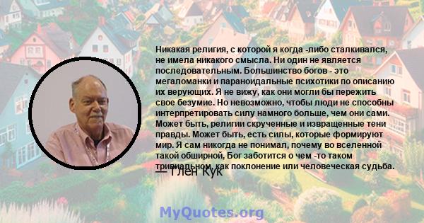 Никакая религия, с которой я когда -либо сталкивался, не имела никакого смысла. Ни один не является последовательным. Большинство богов - это мегаломанки и параноидальные психотики по описанию их верующих. Я не вижу,