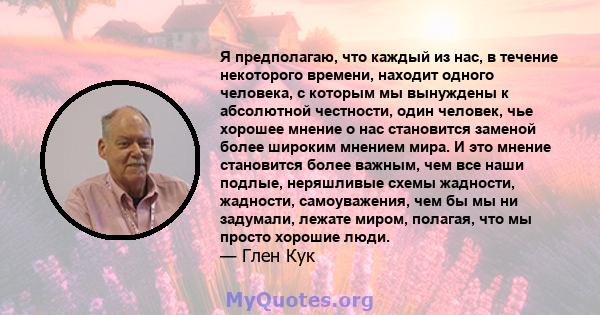 Я предполагаю, что каждый из нас, в течение некоторого времени, находит одного человека, с которым мы вынуждены к абсолютной честности, один человек, чье хорошее мнение о нас становится заменой более широким мнением