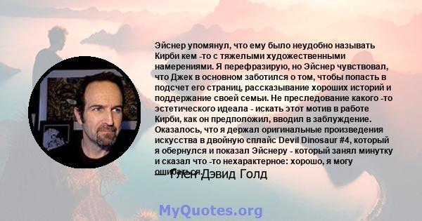 Эйснер упомянул, что ему было неудобно называть Кирби кем -то с тяжелыми художественными намерениями. Я перефразирую, но Эйснер чувствовал, что Джек в основном заботился о том, чтобы попасть в подсчет его страниц,