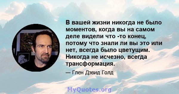 В вашей жизни никогда не было моментов, когда вы на самом деле видели что -то конец, потому что знали ли вы это или нет, всегда было цветущим. Никогда не исчезно, всегда трансформация.