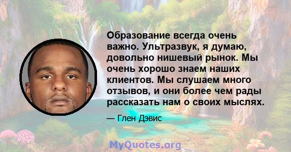 Образование всегда очень важно. Ультразвук, я думаю, довольно нишевый рынок. Мы очень хорошо знаем наших клиентов. Мы слушаем много отзывов, и они более чем рады рассказать нам о своих мыслях.