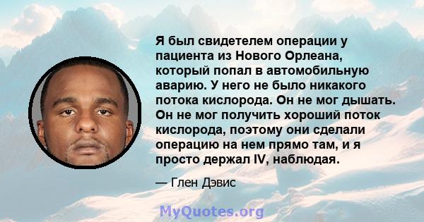 Я был свидетелем операции у пациента из Нового Орлеана, который попал в автомобильную аварию. У него не было никакого потока кислорода. Он не мог дышать. Он не мог получить хороший поток кислорода, поэтому они сделали