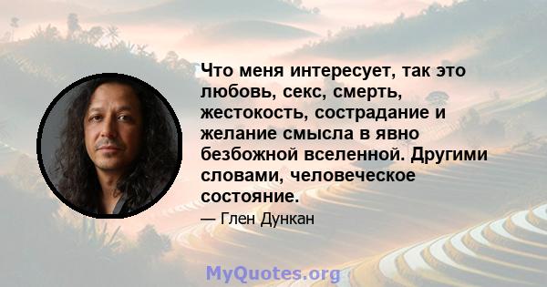 Что меня интересует, так это любовь, секс, смерть, жестокость, сострадание и желание смысла в явно безбожной вселенной. Другими словами, человеческое состояние.