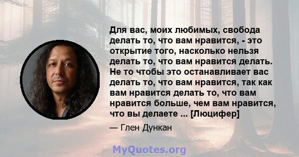 Для вас, моих любимых, свобода делать то, что вам нравится, - это открытие того, насколько нельзя делать то, что вам нравится делать. Не то чтобы это останавливает вас делать то, что вам нравится, так как вам нравится