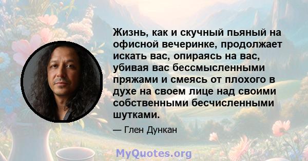 Жизнь, как и скучный пьяный на офисной вечеринке, продолжает искать вас, опираясь на вас, убивая вас бессмысленными пряжами и смеясь от плохого в духе на своем лице над своими собственными бесчисленными шутками.