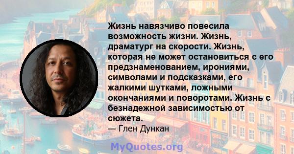 Жизнь навязчиво повесила возможность жизни. Жизнь, драматург на скорости. Жизнь, которая не может остановиться с его предзнаменованием, ирониями, символами и подсказками, его жалкими шутками, ложными окончаниями и