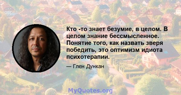 Кто -то знает безумие, в целом. В целом знание бессмысленное. Понятие того, как назвать зверя победить, это оптимизм идиота психотерапии.