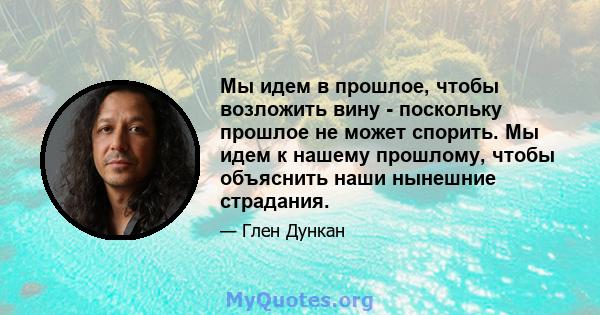 Мы идем в прошлое, чтобы возложить вину - поскольку прошлое не может спорить. Мы идем к нашему прошлому, чтобы объяснить наши нынешние страдания.