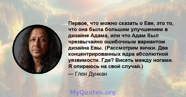 Первое, что можно сказать о Еве, это то, что она была большим улучшением в дизайне Адама, или что Адам был чрезвычайно ошибочным вариантом дизайна Евы. (Рассмотрим яички. Два концентрированных ядра абсолютной