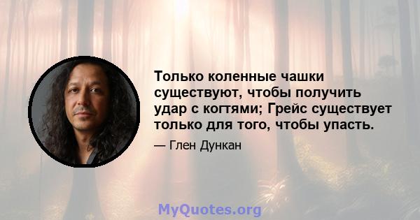 Только коленные чашки существуют, чтобы получить удар с когтями; Грейс существует только для того, чтобы упасть.