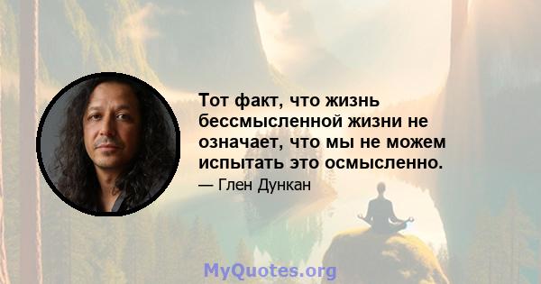 Тот факт, что жизнь бессмысленной жизни не означает, что мы не можем испытать это осмысленно.