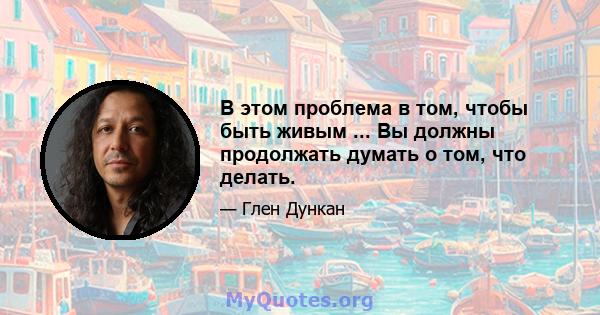 В этом проблема в том, чтобы быть живым ... Вы должны продолжать думать о том, что делать.