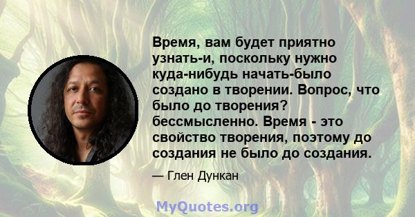 Время, вам будет приятно узнать-и, поскольку нужно куда-нибудь начать-было создано в творении. Вопрос, что было до творения? бессмысленно. Время - это свойство творения, поэтому до создания не было до создания.