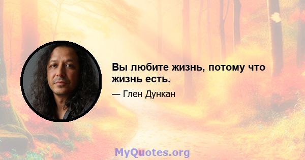 Вы любите жизнь, потому что жизнь есть.