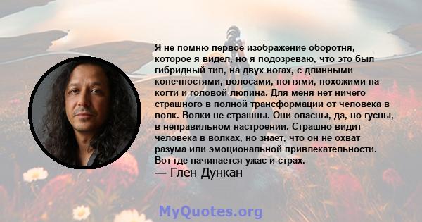 Я не помню первое изображение оборотня, которое я видел, но я подозреваю, что это был гибридный тип, на двух ногах, с длинными конечностями, волосами, ногтями, похожими на когти и головой люпина. Для меня нет ничего