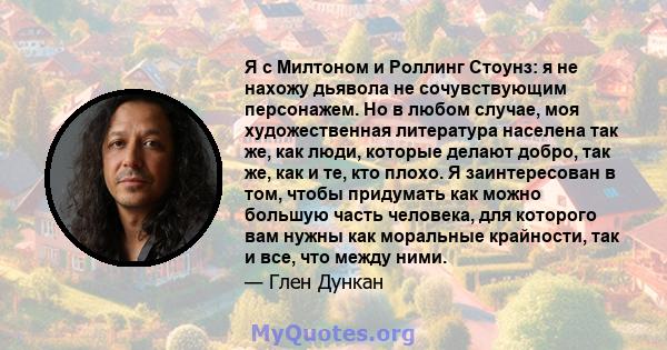 Я с Милтоном и Роллинг Стоунз: я не нахожу дьявола не сочувствующим персонажем. Но в любом случае, моя художественная литература населена так же, как люди, которые делают добро, так же, как и те, кто плохо. Я