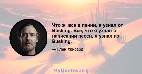 Что ж, все в пении, я узнал от Busking. Все, что я узнал о написании песен, я узнал из Busking.