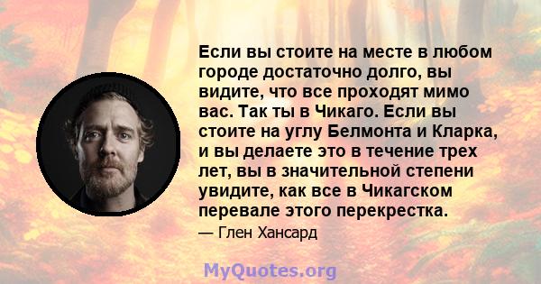 Если вы стоите на месте в любом городе достаточно долго, вы видите, что все проходят мимо вас. Так ты в Чикаго. Если вы стоите на углу Белмонта и Кларка, и вы делаете это в течение трех лет, вы в значительной степени