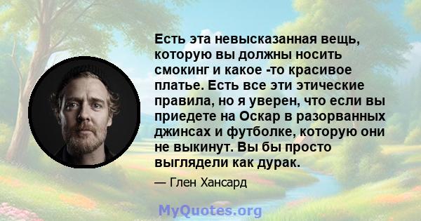 Есть эта невысказанная вещь, которую вы должны носить смокинг и какое -то красивое платье. Есть все эти этические правила, но я уверен, что если вы приедете на Оскар в разорванных джинсах и футболке, которую они не