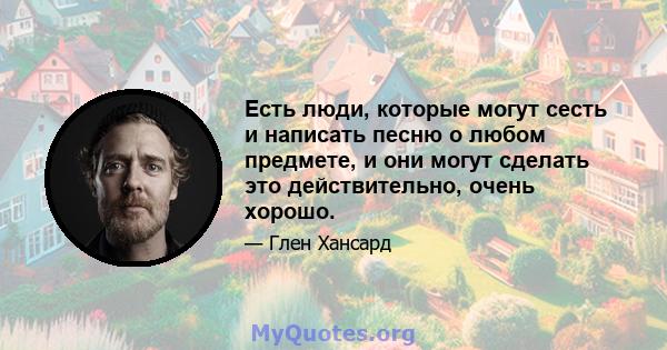 Есть люди, которые могут сесть и написать песню о любом предмете, и они могут сделать это действительно, очень хорошо.