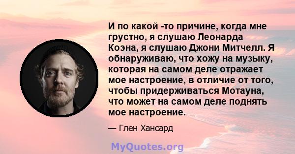 И по какой -то причине, когда мне грустно, я слушаю Леонарда Коэна, я слушаю Джони Митчелл. Я обнаруживаю, что хожу на музыку, которая на самом деле отражает мое настроение, в отличие от того, чтобы придерживаться