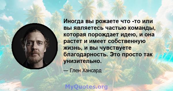 Иногда вы рожаете что -то или вы являетесь частью команды, которая порождает идею, и она растет и имеет собственную жизнь, и вы чувствуете благодарность. Это просто так унизительно.