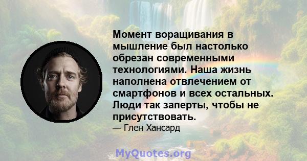 Момент воращивания в мышление был настолько обрезан современными технологиями. Наша жизнь наполнена отвлечением от смартфонов и всех остальных. Люди так заперты, чтобы не присутствовать.