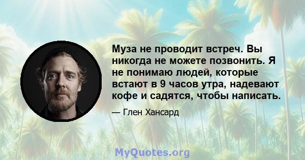 Муза не проводит встреч. Вы никогда не можете позвонить. Я не понимаю людей, которые встают в 9 часов утра, надевают кофе и садятся, чтобы написать.