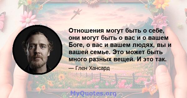 Отношения могут быть о себе, они могут быть о вас и о вашем Боге, о вас и вашем людях, вы и вашей семье. Это может быть много разных вещей. И это так.