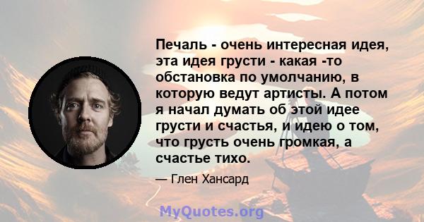 Печаль - очень интересная идея, эта идея грусти - какая -то обстановка по умолчанию, в которую ведут артисты. А потом я начал думать об этой идее грусти и счастья, и идею о том, что грусть очень громкая, а счастье тихо.