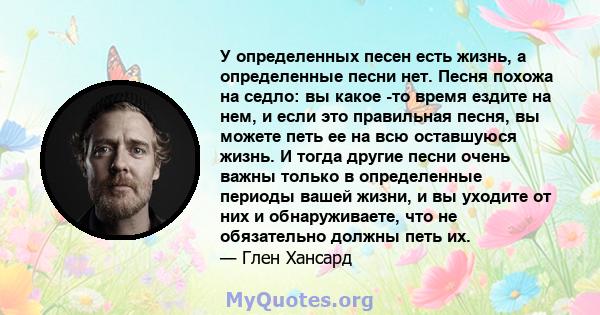 У определенных песен есть жизнь, а определенные песни нет. Песня похожа на седло: вы какое -то время ездите на нем, и если это правильная песня, вы можете петь ее на всю оставшуюся жизнь. И тогда другие песни очень