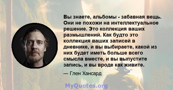 Вы знаете, альбомы - забавная вещь. Они не похожи на интеллектуальное решение. Это коллекция ваших размышлений. Как будто это коллекция ваших записей в дневнике, и вы выбираете, какой из них будет иметь больше всего