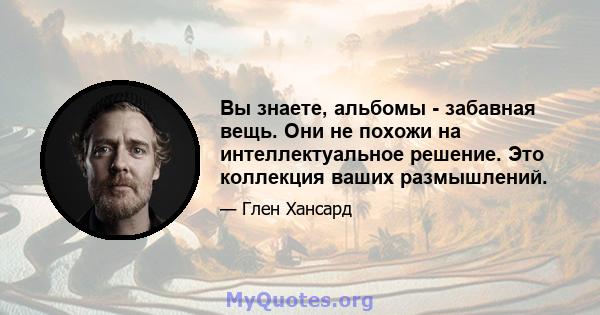 Вы знаете, альбомы - забавная вещь. Они не похожи на интеллектуальное решение. Это коллекция ваших размышлений.