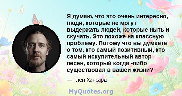 Я думаю, что это очень интересно, люди, которые не могут выдержать людей, которые ныть и скучать. Это похоже на классную проблему. Потому что вы думаете о том, кто самый позитивный, кто самый искупительный автор песен,