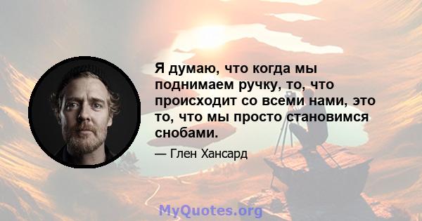 Я думаю, что когда мы поднимаем ручку, то, что происходит со всеми нами, это то, что мы просто становимся снобами.