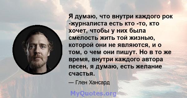 Я думаю, что внутри каждого рок -журналиста есть кто -то, кто хочет, чтобы у них была смелость жить той жизнью, которой они не являются, и о том, о чем они пишут. Но в то же время, внутри каждого автора песен, я думаю,