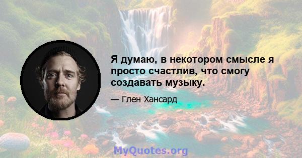 Я думаю, в некотором смысле я просто счастлив, что смогу создавать музыку.