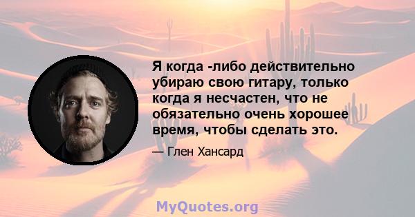 Я когда -либо действительно убираю свою гитару, только когда я несчастен, что не обязательно очень хорошее время, чтобы сделать это.